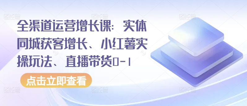 全渠道运营增长课：实体同城获客增长、小红薯实操玩法、直播带货0-1-艾云网创