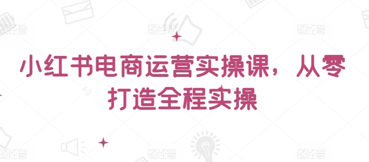 小红书电商运营实操课，​从零打造全程实操-艾云网创