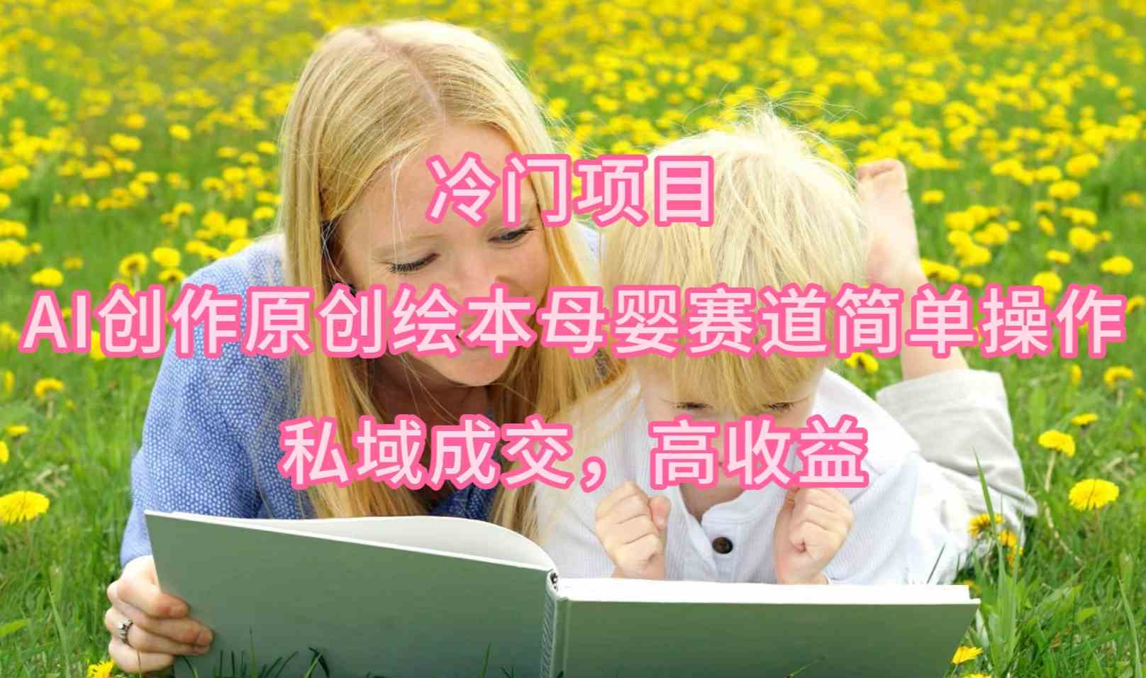 （9726期）冷门项目，AI创作原创绘本母婴赛道简单操作，私域成交，高收益-艾云网创