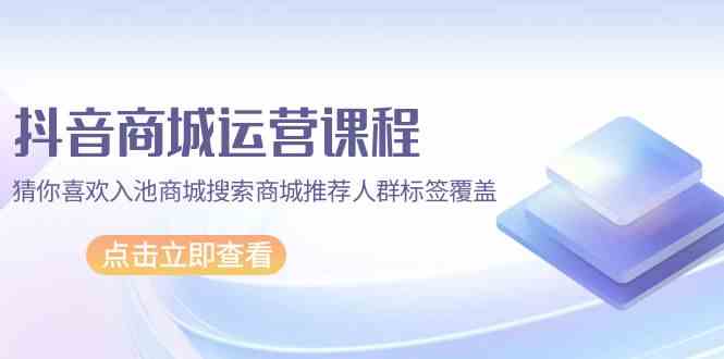 抖音商城运营课程，猜你喜欢入池商城搜索商城推荐人群标签覆盖（67节课）-艾云网创