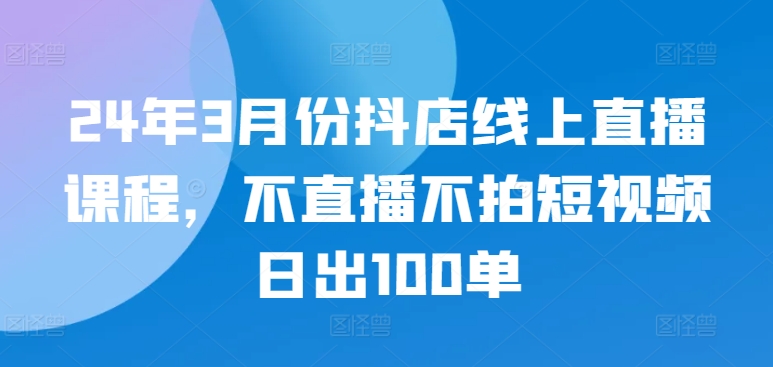 24年3月份抖店线上直播课程，不直播不拍短视频日出100单-艾云网创