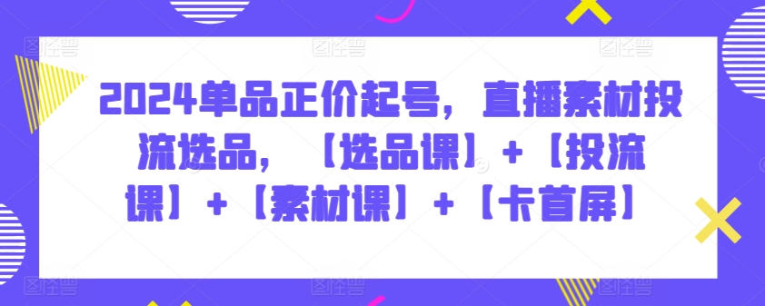 2024单品正价起号，直播素材投流选品，【选品课】+【投流课】+【素材课】+【卡首屏】-艾云网创