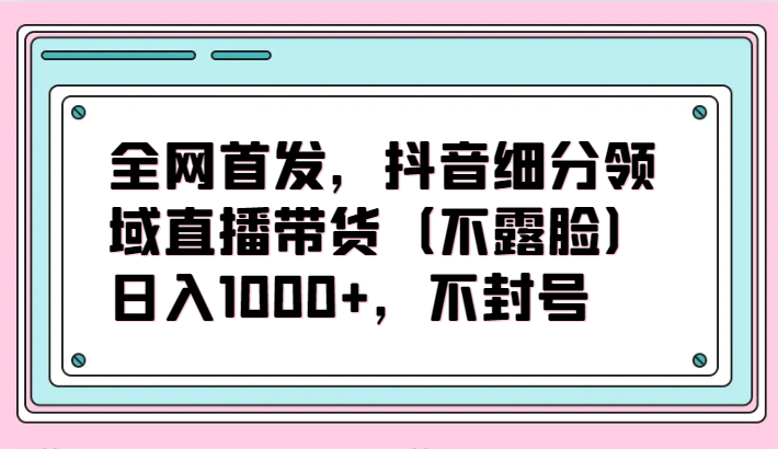 全网首发，抖音细分领域直播带货（不露脸）项目，日入1000+，不封号-艾云网创