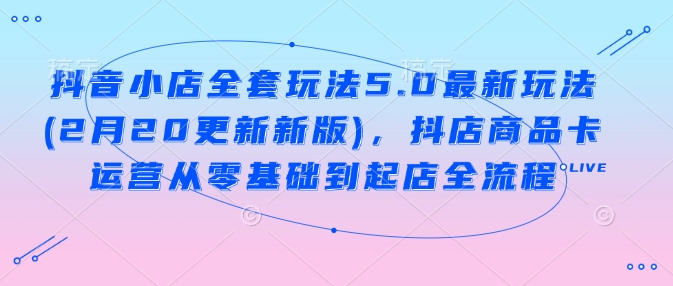 抖音小店全套玩法5.0最新玩法(2月20更新新版)，抖店商品卡运营从零基础到起店全流程-艾云网创