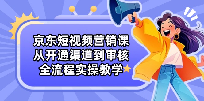 （14464期）京东短视频营销课：从开通渠道到审核，全流程实操教学-艾云网创
