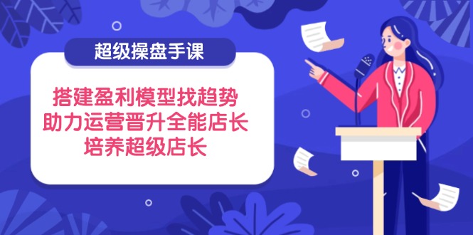 （14431期）超级操盘手课，搭建盈利模型找趋势，助力运营晋升全能店长，培养超级店长-艾云网创
