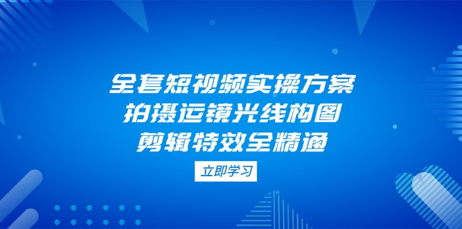 （14465期）全套短视频实操方案，拍摄运镜光线构图，剪辑特效全精通-艾云网创