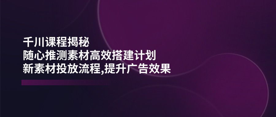 （14317期）千川课程揭秘：随心推测素材高效搭建计划,新素材投放流程,提升广告效果-艾云网创